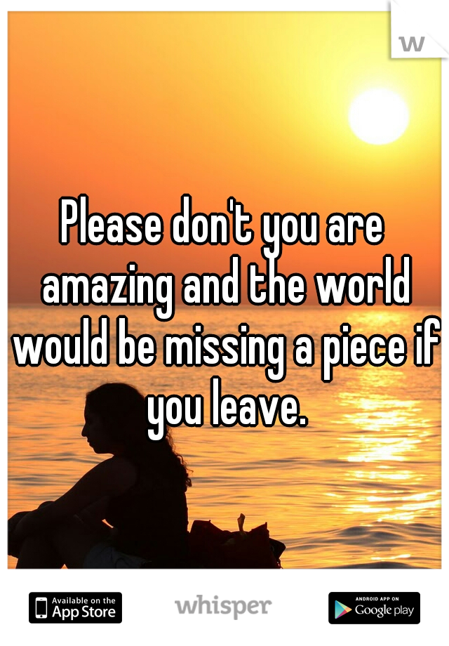 Please don't you are amazing and the world would be missing a piece if you leave.