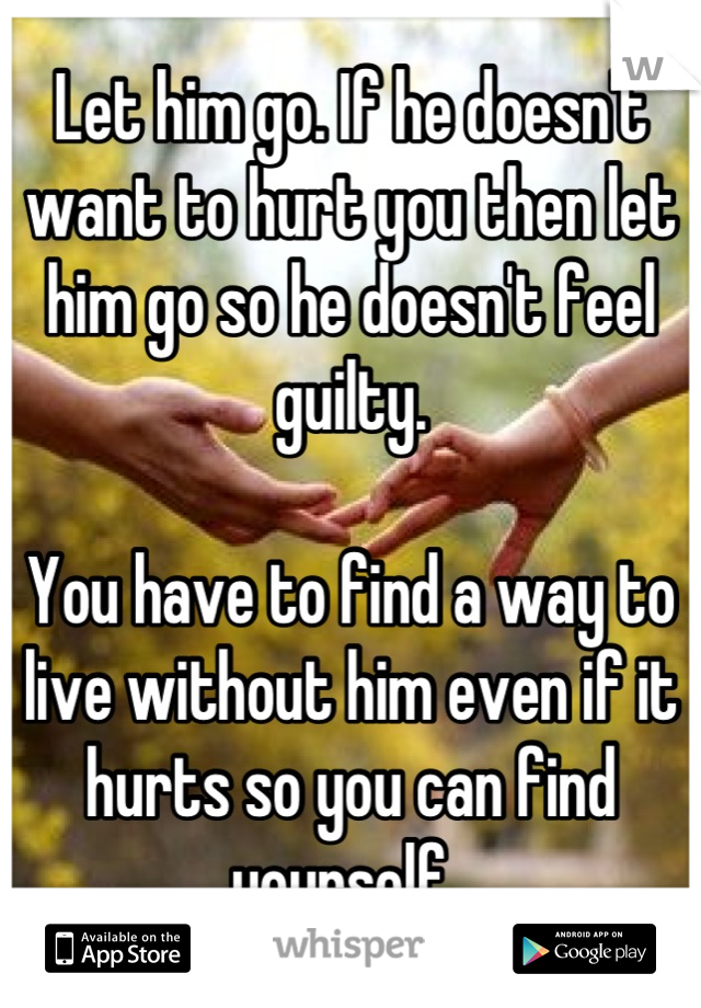 Let him go. If he doesn't want to hurt you then let him go so he doesn't feel guilty. 

You have to find a way to live without him even if it hurts so you can find yourself. 