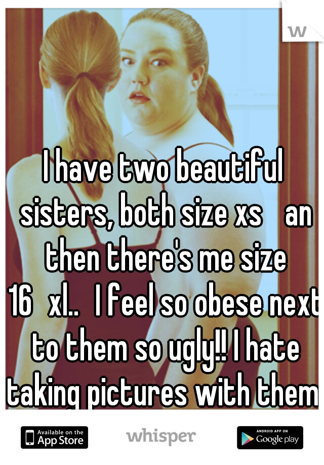 I have two beautiful sisters, both size xs 
an then there's me size 16
xl..
I feel so obese next to them so ugly!! I hate taking pictures with them 