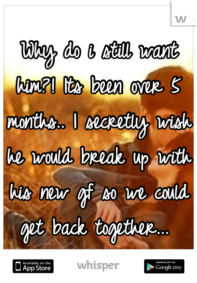 Why do i still want him?! Its been over 5 months.. I secretly wish he would break up with his new gf so we could get back together... 