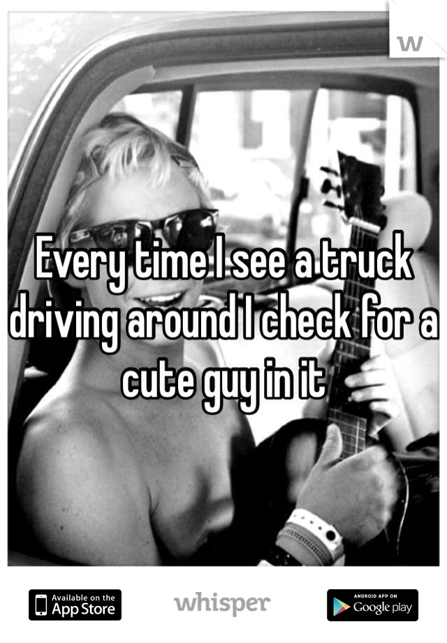 Every time I see a truck driving around I check for a cute guy in it