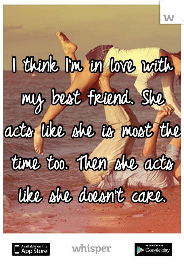 I think I'm in love with my best friend. She acts like she is most the time too. Then she acts like she doesn't care.