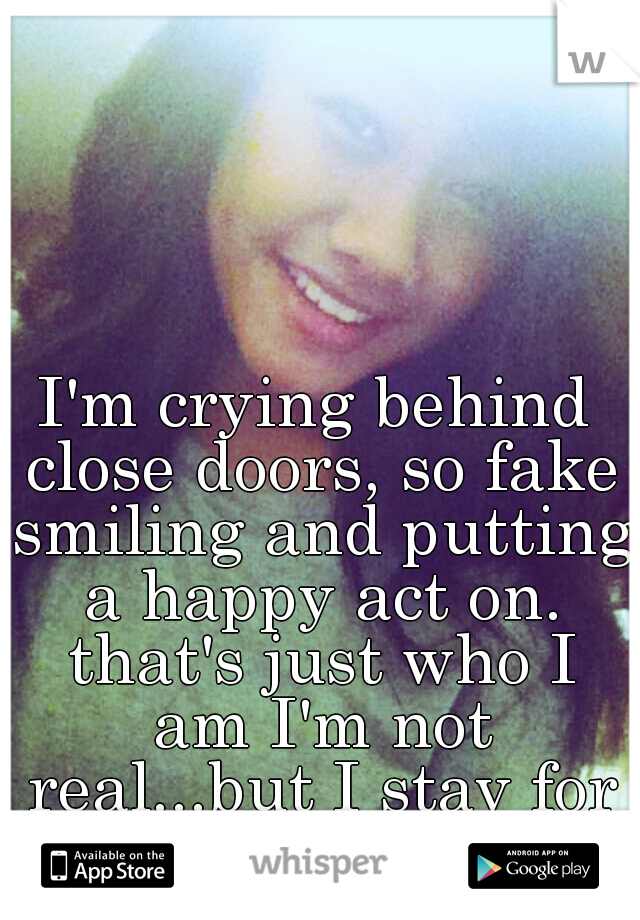 I'm crying behind close doors, so fake smiling and putting a happy act on. that's just who I am I'm not real...but I stay for those who aren't. 