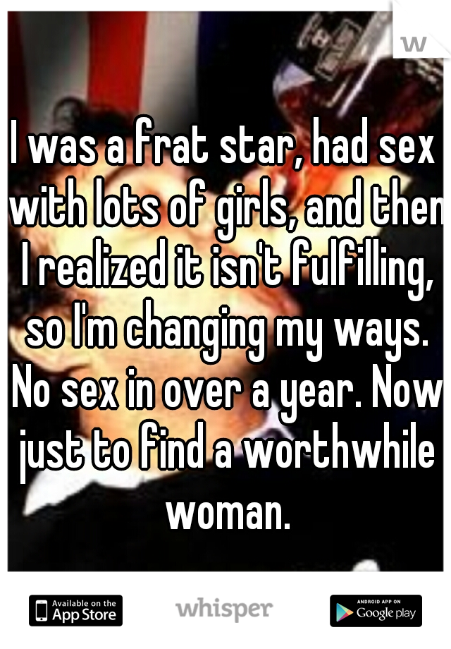 I was a frat star, had sex with lots of girls, and then I realized it isn't fulfilling, so I'm changing my ways. No sex in over a year. Now just to find a worthwhile woman.