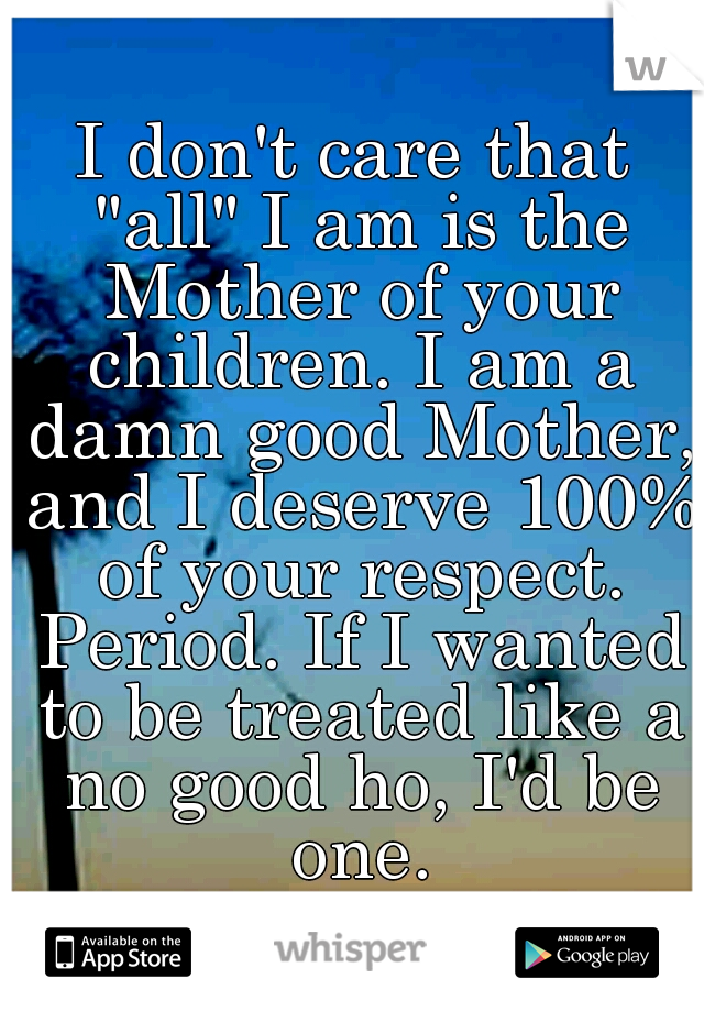 I don't care that "all" I am is the Mother of your children. I am a damn good Mother, and I deserve 100% of your respect. Period. If I wanted to be treated like a no good ho, I'd be one.