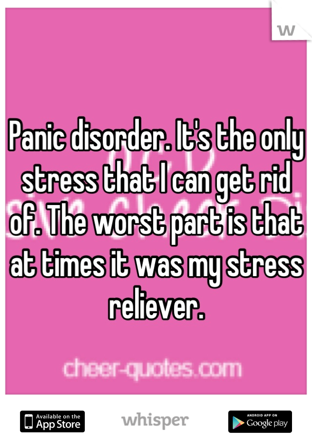 Panic disorder. It's the only stress that I can get rid of. The worst part is that at times it was my stress reliever.