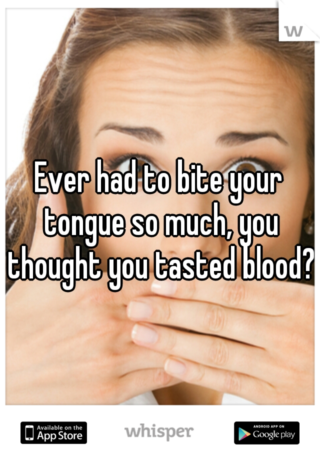 Ever had to bite your tongue so much, you thought you tasted blood?