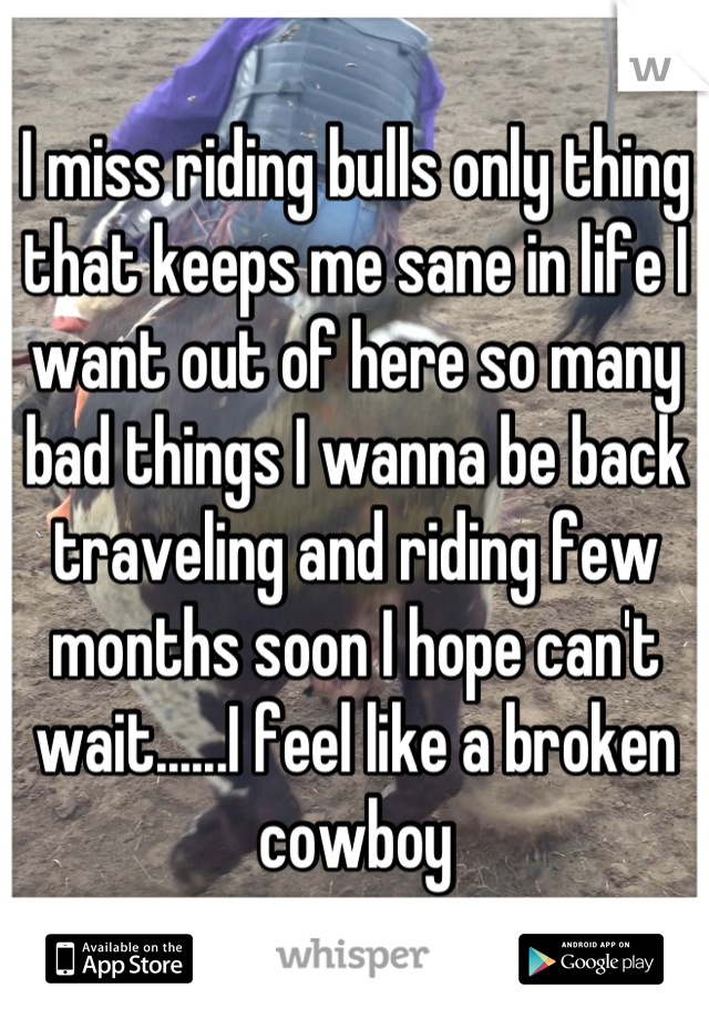 I miss riding bulls only thing that keeps me sane in life I want out of here so many bad things I wanna be back traveling and riding few months soon I hope can't wait......I feel like a broken cowboy