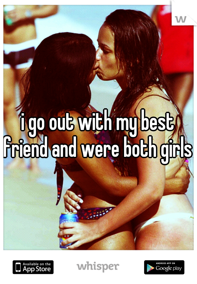 i go out with my best friend and were both girls 