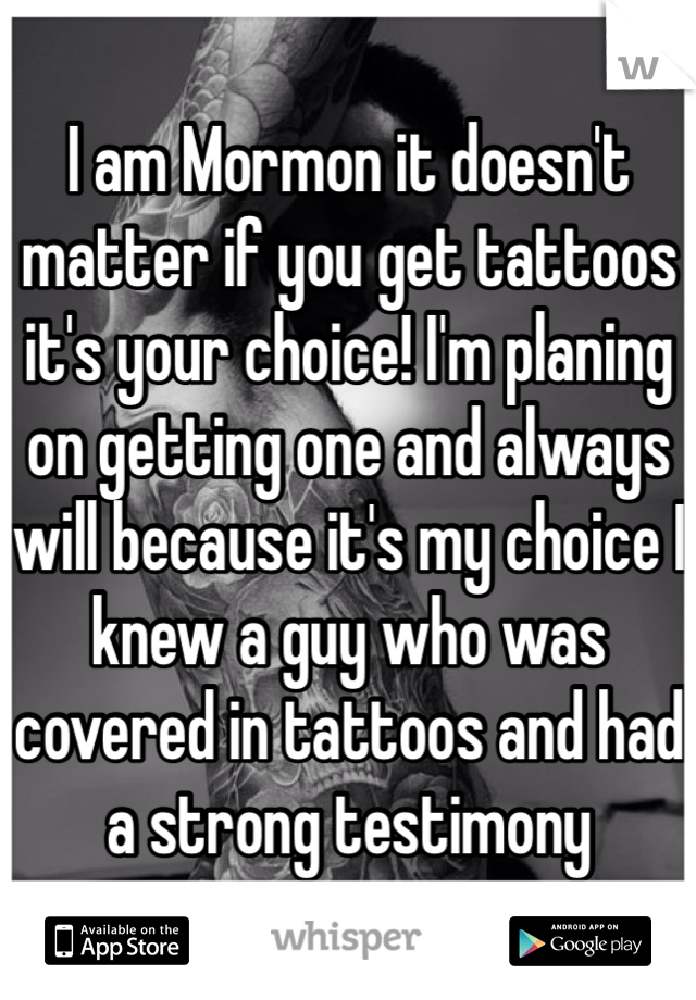 I am Mormon it doesn't matter if you get tattoos it's your choice! I'm planing on getting one and always will because it's my choice I knew a guy who was covered in tattoos and had a strong testimony 