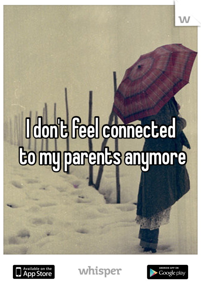 I don't feel connected
 to my parents anymore 