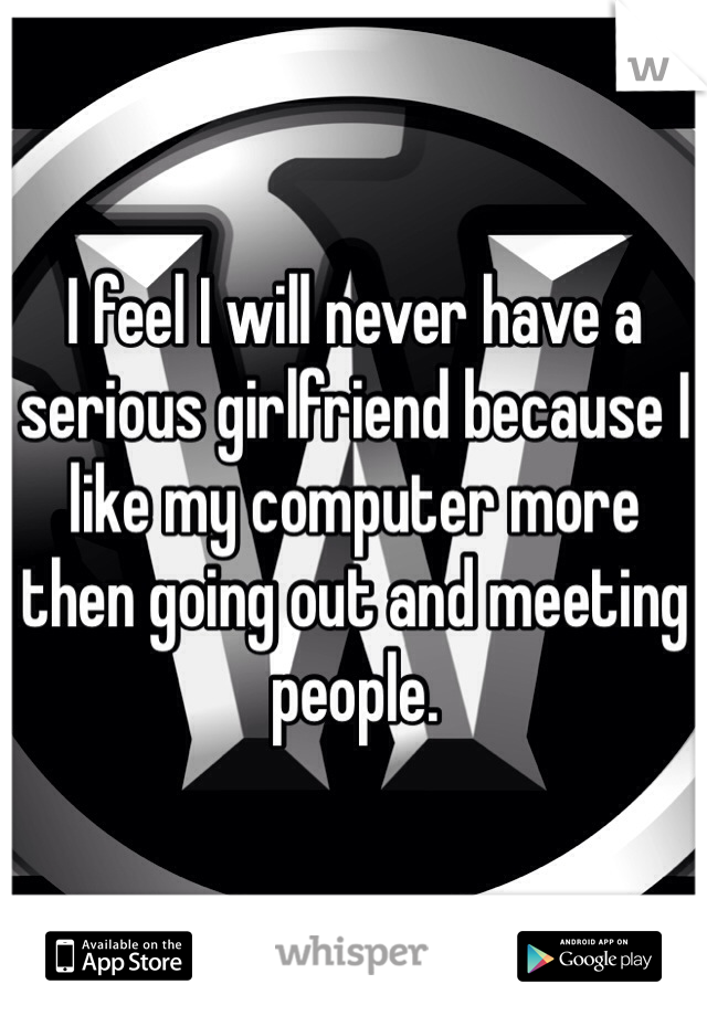 I feel I will never have a serious girlfriend because I like my computer more then going out and meeting people. 