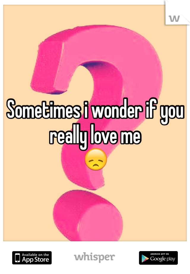 Sometimes i wonder if you really love me        
😞