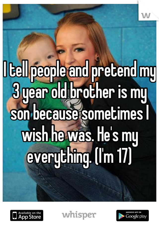 I tell people and pretend my 3 year old brother is my son because sometimes I wish he was. He's my everything. (I'm 17)