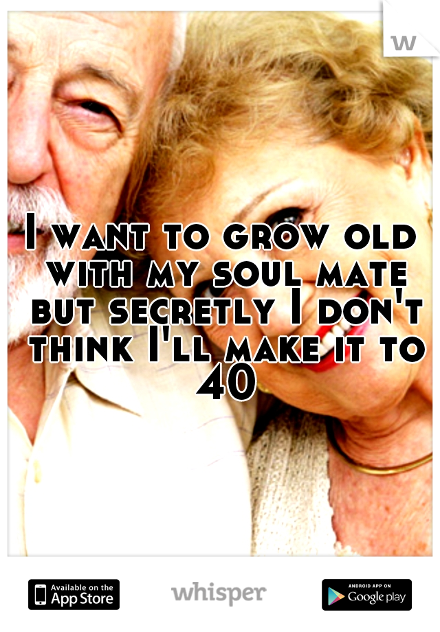 I want to grow old with my soul mate but secretly I don't think I'll make it to 40