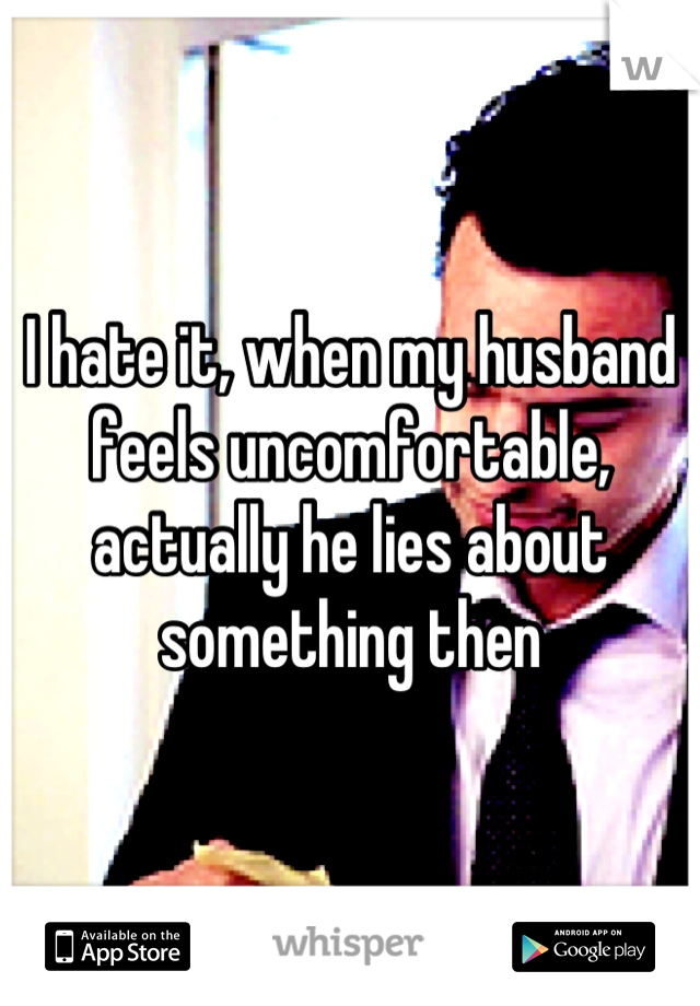 I hate it, when my husband feels uncomfortable, actually he lies about something then