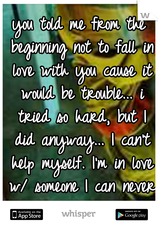 you told me from the beginning not to fall in love with you cause it would be trouble... i tried so hard, but I did anyway... I can't help myself. I'm in love w/ someone I can never have. 