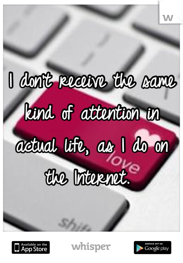 I don't receive the same kind of attention in actual life, as I do on the Internet. 