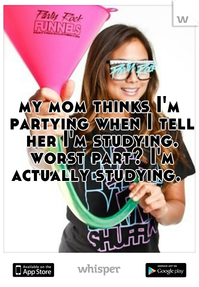 my mom thinks I'm partying when I tell her I'm studying. worst part? I'm actually studying.  