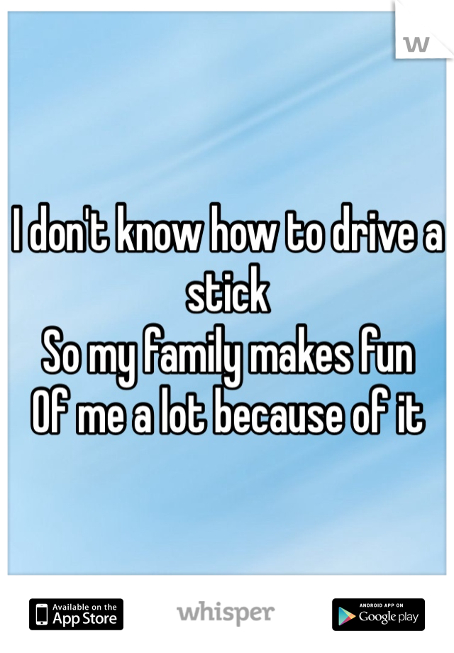 I don't know how to drive a stick 
So my family makes fun 
Of me a lot because of it