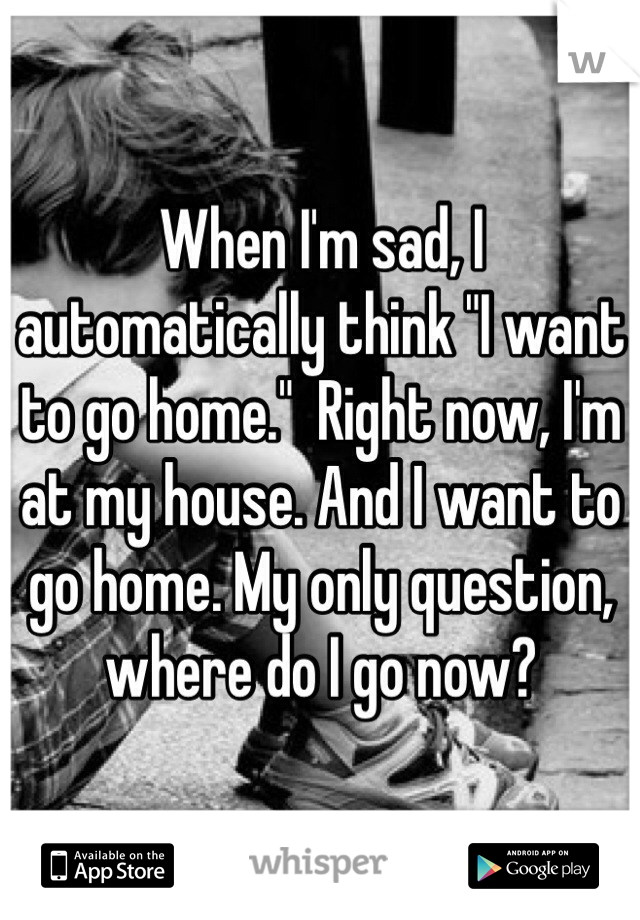 When I'm sad, I automatically think "I want to go home."  Right now, I'm at my house. And I want to go home. My only question, where do I go now?