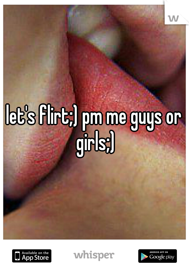 let's flirt;) pm me guys or girls;)