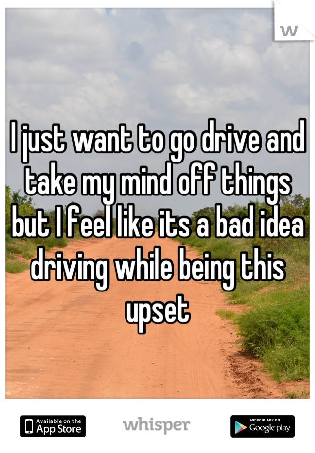 I just want to go drive and take my mind off things but I feel like its a bad idea driving while being this upset