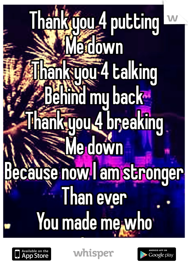 Thank you 4 putting 
Me down 
Thank you 4 talking
Behind my back 
Thank you 4 breaking
Me down 
Because now I am stronger
Than ever 
You made me who 
I am 