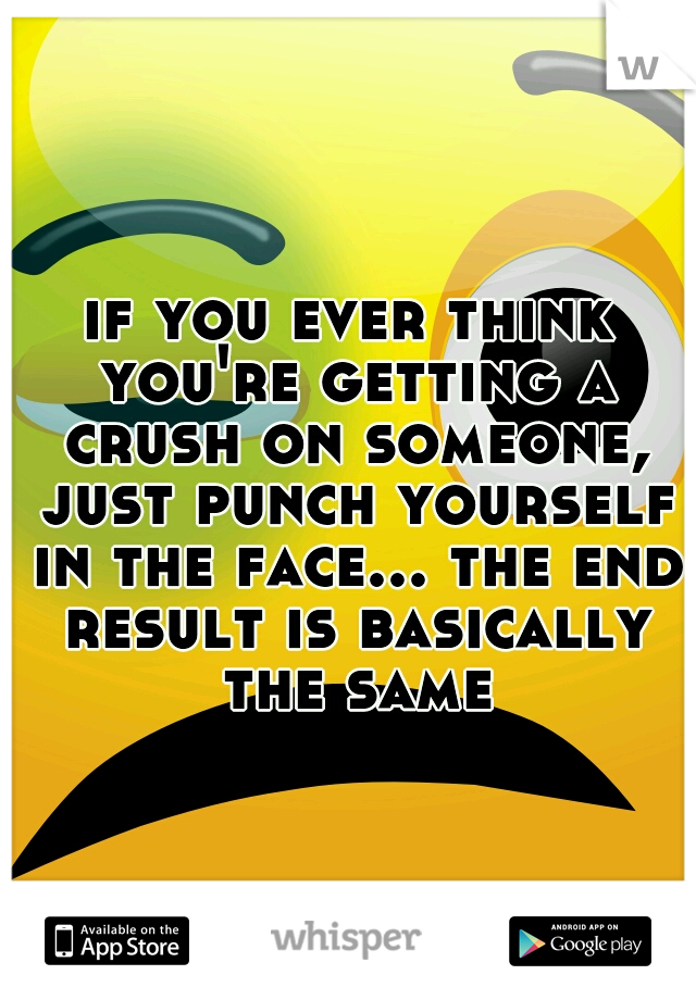 if you ever think you're getting a crush on someone, just punch yourself in the face... the end result is basically the same