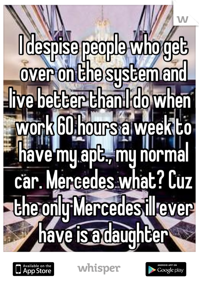 I despise people who get over on the system and live better than I do when I work 60 hours a week to have my apt., my normal car. Mercedes what? Cuz the only Mercedes ill ever have is a daughter