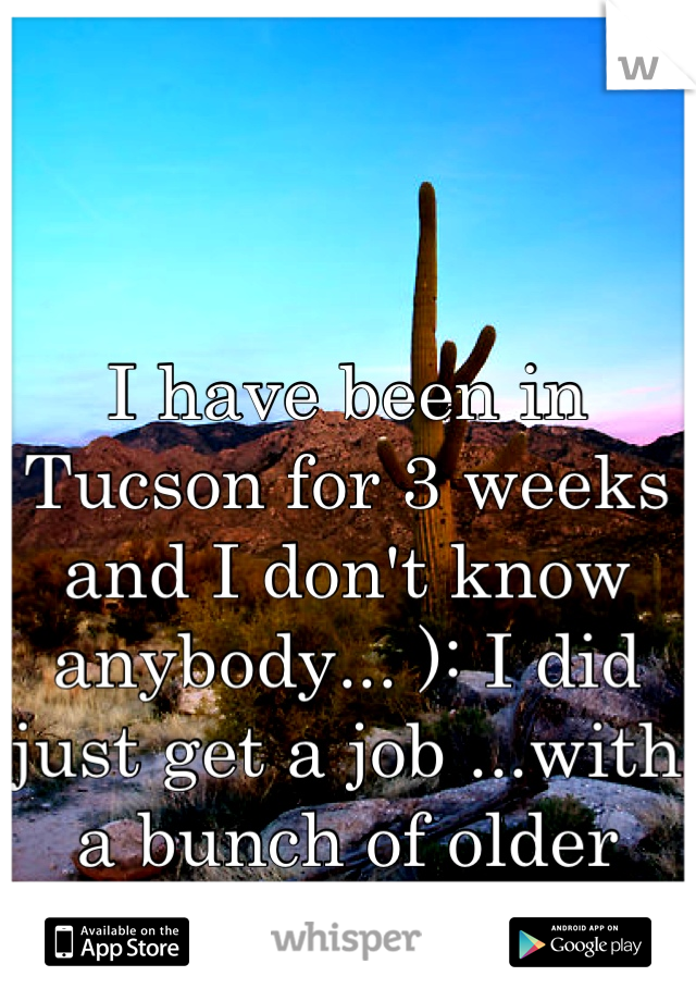 I have been in Tucson for 3 weeks and I don't know anybody... ): I did just get a job ...with a bunch of older ladies and im 18.... Bah!