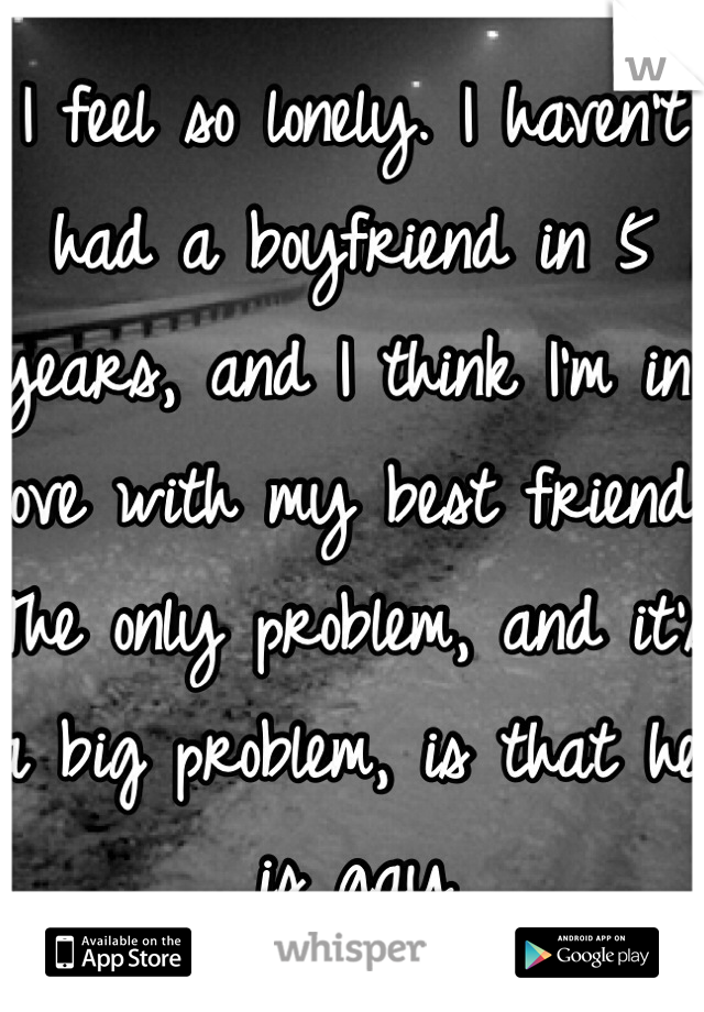 I feel so lonely. I haven't had a boyfriend in 5 years, and I think I'm in love with my best friend. The only problem, and it's a big problem, is that he is gay