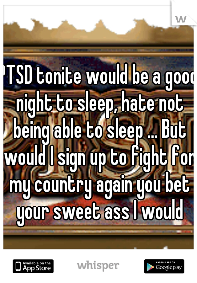 PTSD tonite would be a good night to sleep, hate not being able to sleep ... But would I sign up to fight for my country again you bet your sweet ass I would