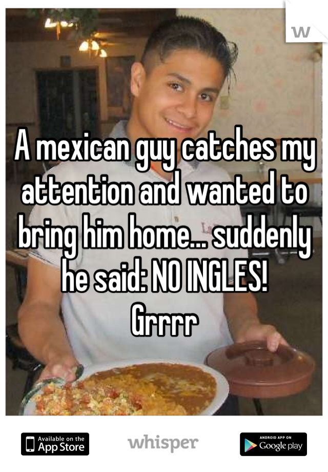 A mexican guy catches my attention and wanted to bring him home... suddenly he said: NO INGLES! 
Grrrr