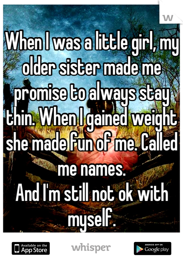 When I was a little girl, my older sister made me promise to always stay thin. When I gained weight she made fun of me. Called me names. 
And I'm still not ok with myself.