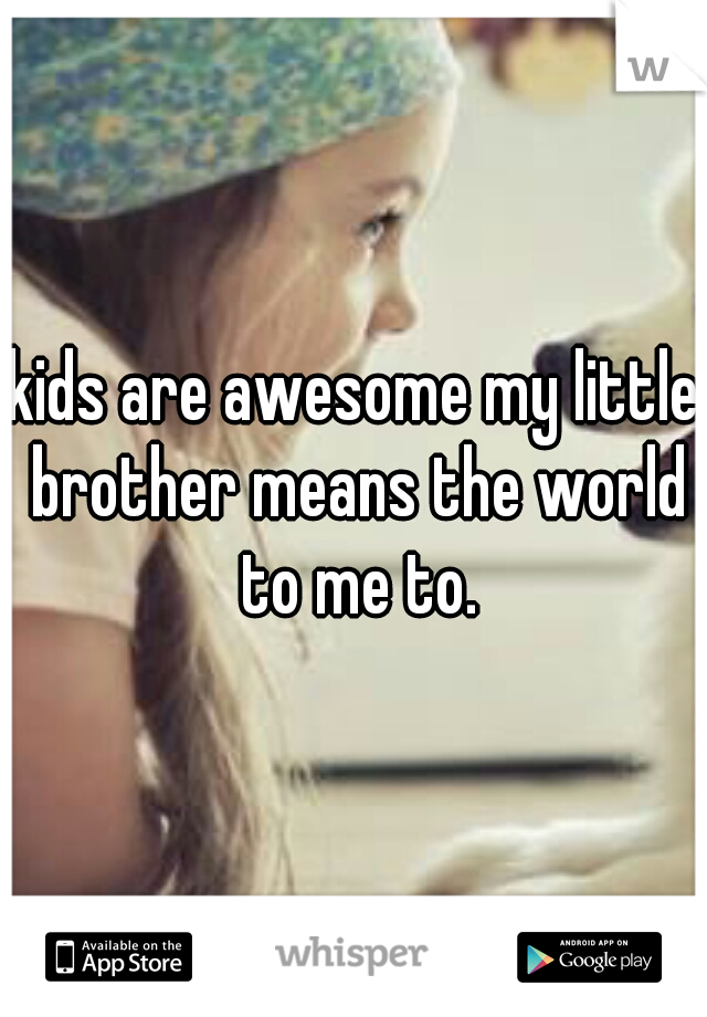 kids are awesome my little brother means the world to me to.