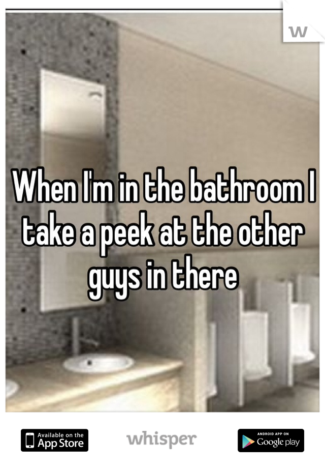 When I'm in the bathroom I take a peek at the other guys in there 