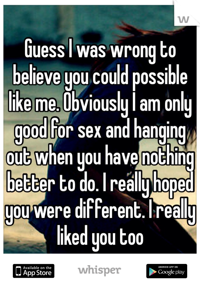 Guess I was wrong to believe you could possible like me. Obviously I am only good for sex and hanging out when you have nothing better to do. I really hoped you were different. I really liked you too 