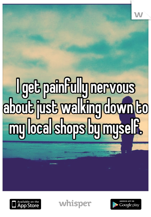 I get painfully nervous about just walking down to my local shops by myself.