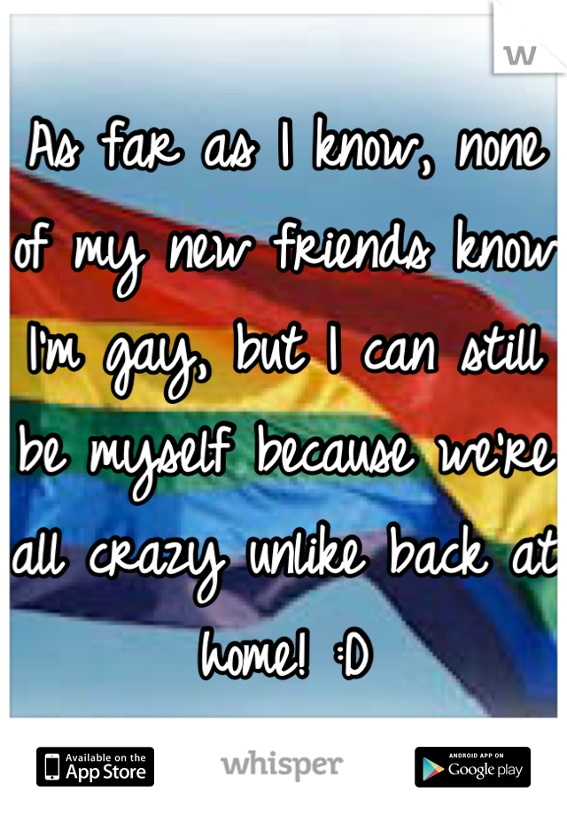 As far as I know, none of my new friends know I'm gay, but I can still be myself because we're all crazy unlike back at home! :D