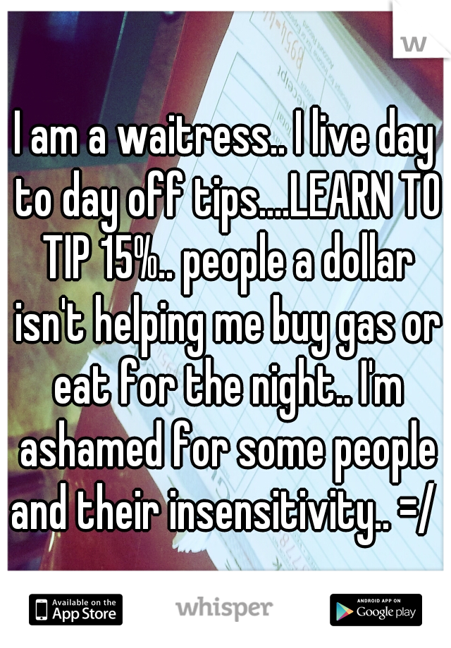 I am a waitress.. I live day to day off tips....LEARN TO TIP 15%.. people a dollar isn't helping me buy gas or eat for the night.. I'm ashamed for some people and their insensitivity.. =/ 