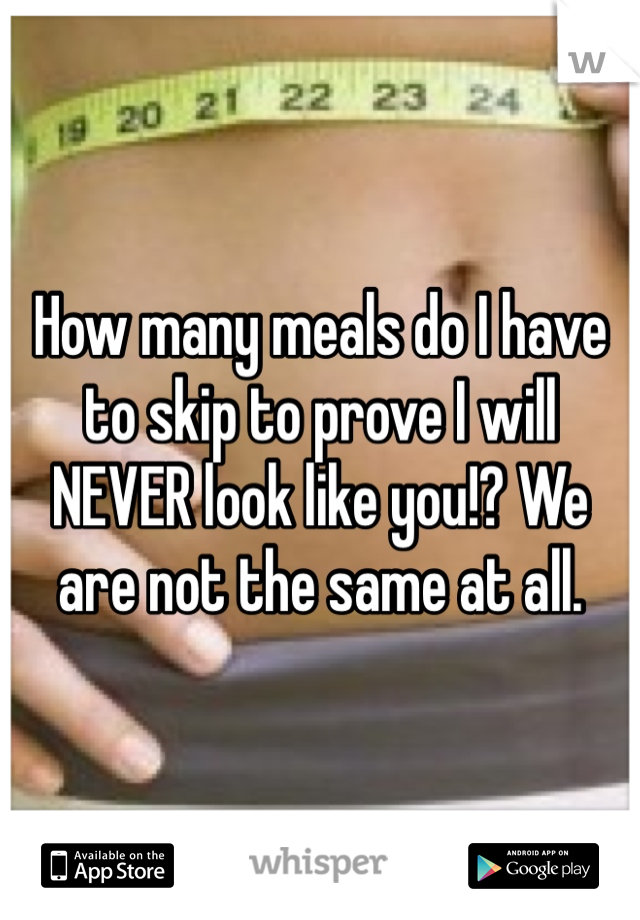 How many meals do I have to skip to prove I will NEVER look like you!? We are not the same at all.