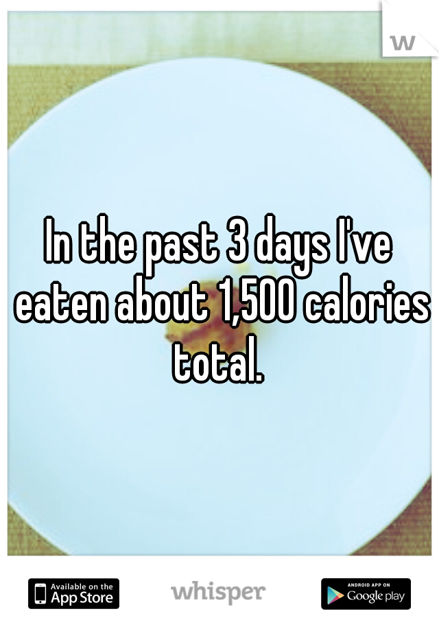 In the past 3 days I've eaten about 1,500 calories total. 