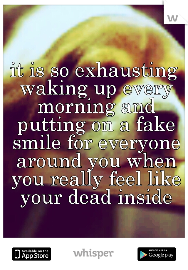 it is so exhausting waking up every morning and putting on a fake smile for everyone around you when you really feel like your dead inside