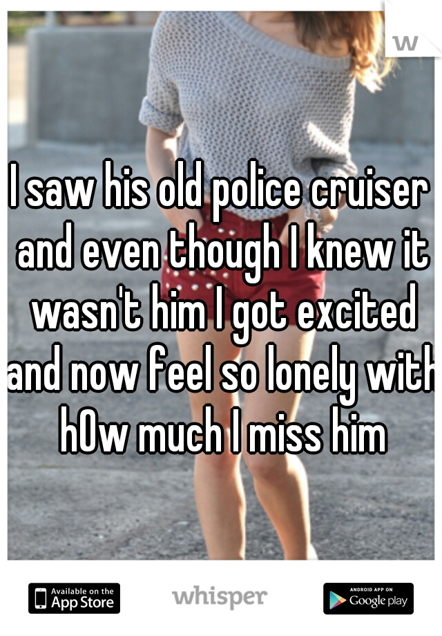 I saw his old police cruiser and even though I knew it wasn't him I got excited and now feel so lonely with hOw much I miss him