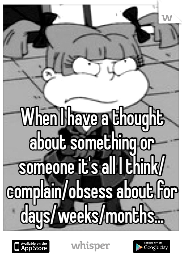 When I have a thought about something or someone it's all I think/complain/obsess about for days/weeks/months... 