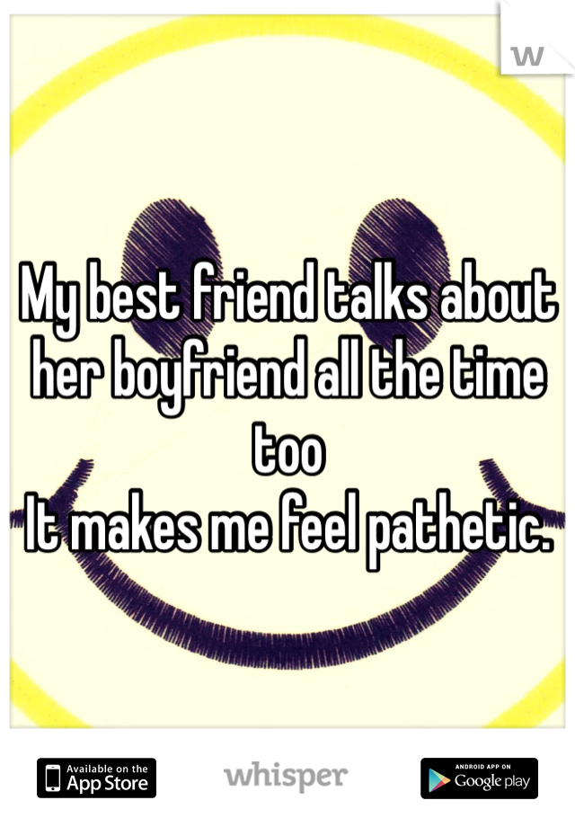 My best friend talks about her boyfriend all the time too
It makes me feel pathetic. 