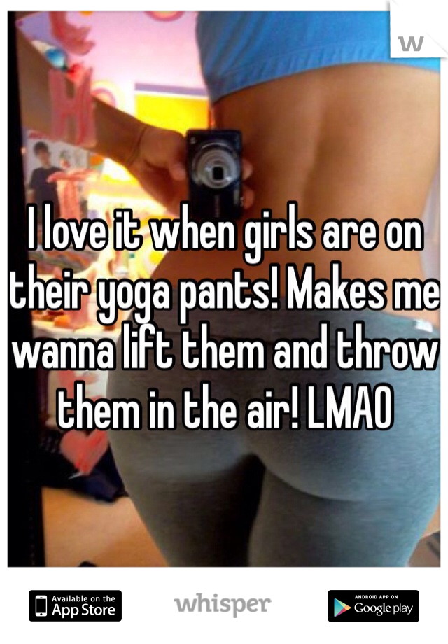 I love it when girls are on their yoga pants! Makes me wanna lift them and throw them in the air! LMAO