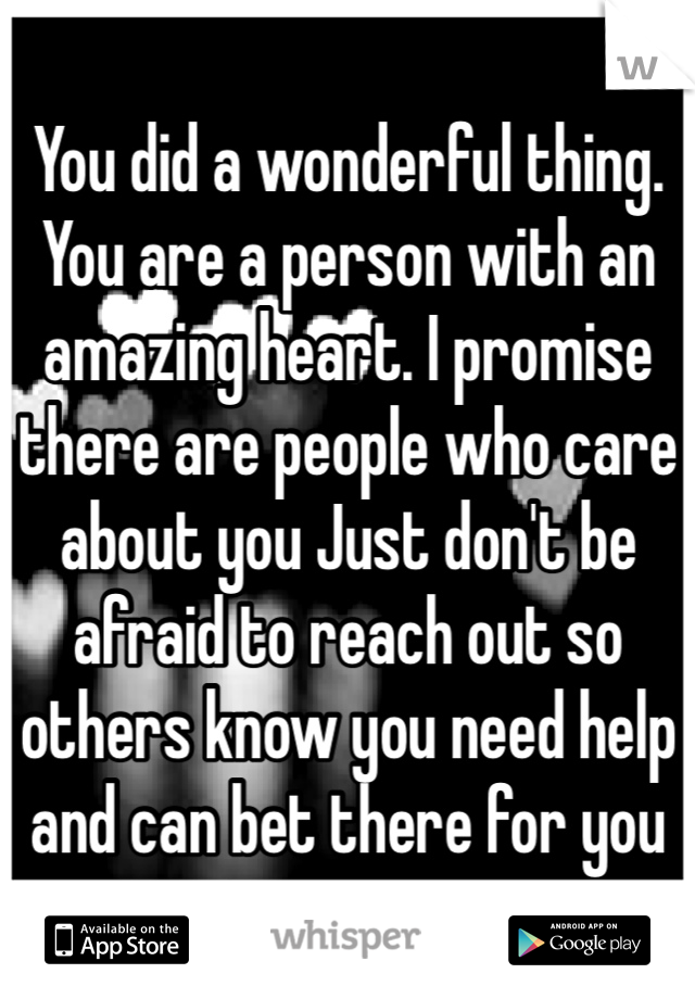 You did a wonderful thing. You are a person with an amazing heart. I promise there are people who care about you Just don't be afraid to reach out so others know you need help and can bet there for you