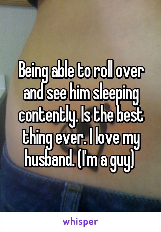 Being able to roll over and see him sleeping contently. Is the best thing ever. I love my husband. (I'm a guy) 